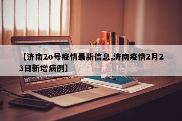 【济南2o号疫情最新信息,济南疫情2月23日新增病例】