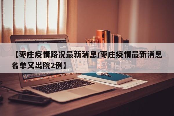 【枣庄疫情路况最新消息／枣庄疫情最新消息名单又出院2例】