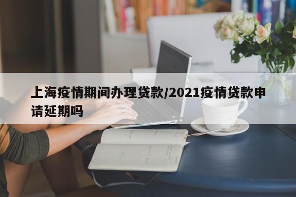 上海疫情期间办理贷款／2021疫情贷款申请延期吗