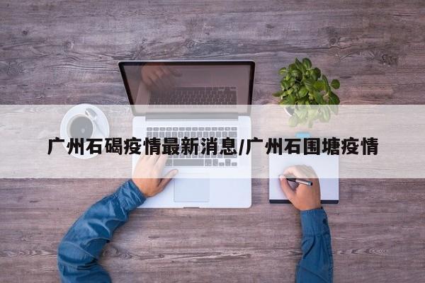 广州石碣疫情最新消息／广州石围塘疫情