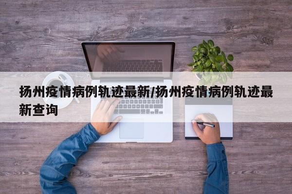 扬州疫情病例轨迹最新／扬州疫情病例轨迹最新查询