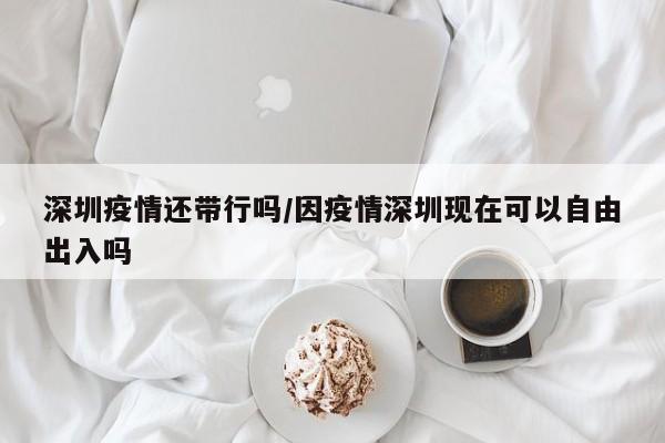 深圳疫情还带行吗／因疫情深圳现在可以自由出入吗