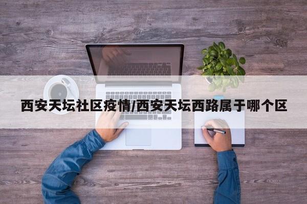 西安天坛社区疫情／西安天坛西路属于哪个区