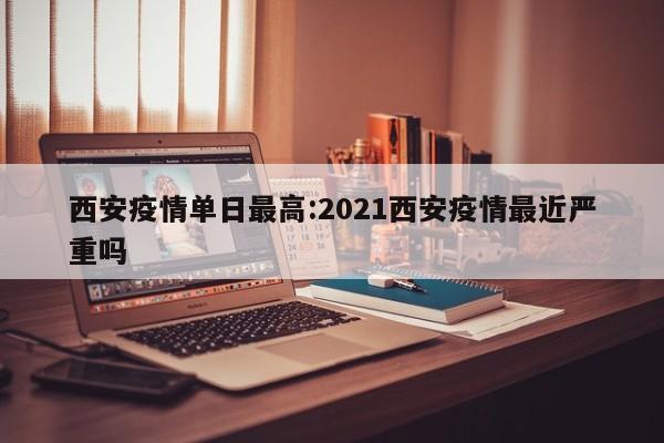 西安疫情单日最高：2021西安疫情最近严重吗