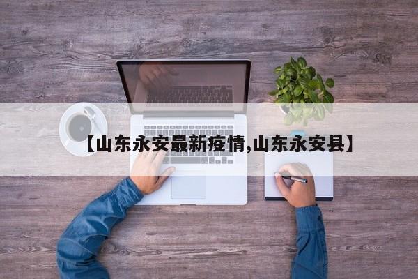 【山东永安最新疫情,山东永安县】