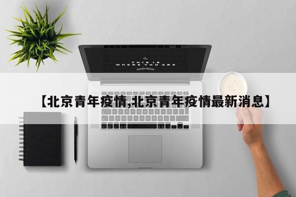 【北京青年疫情,北京青年疫情最新消息】
