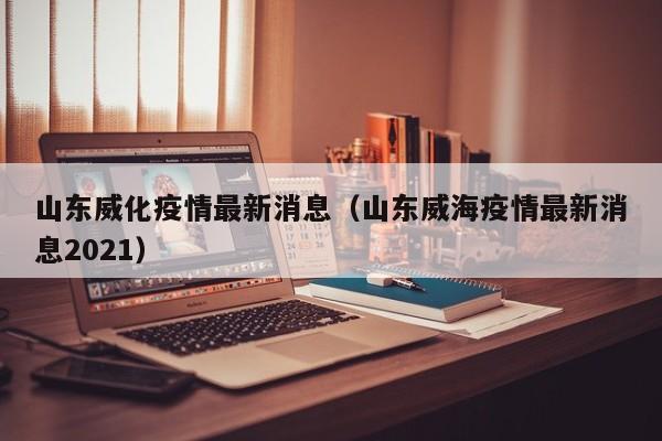 山东威化疫情最新消息（山东威海疫情最新消息2021）