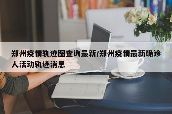 郑州疫情轨迹图查询最新／郑州疫情最新确诊人活动轨迹消息