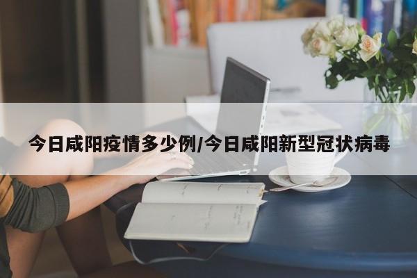 今日咸阳疫情多少例／今日咸阳新型冠状病毒