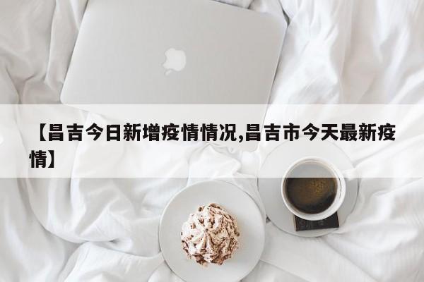 【昌吉今日新增疫情情况,昌吉市今天最新疫情】