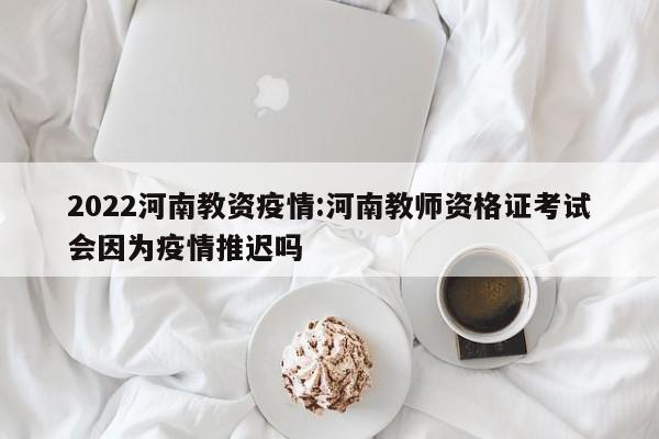 2022河南教资疫情：河南教师资格证考试会因为疫情推迟吗