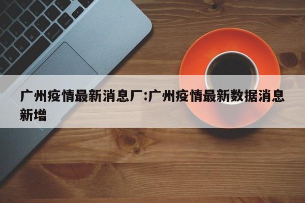 广州疫情最新消息厂：广州疫情最新数据消息新增
