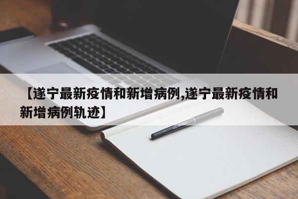【遂宁最新疫情和新增病例,遂宁最新疫情和新增病例轨迹】