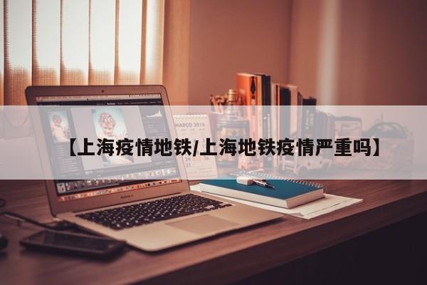 【上海疫情地铁／上海地铁疫情严重吗】