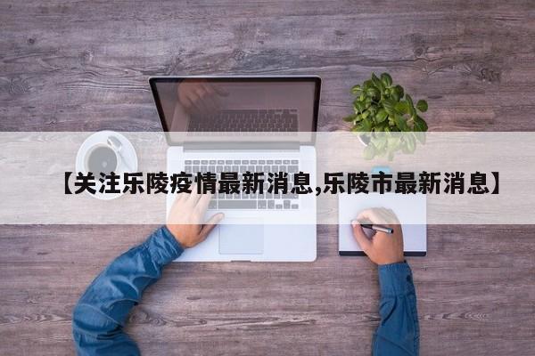 【关注乐陵疫情最新消息,乐陵市最新消息】