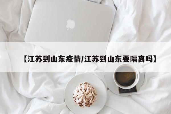 【江苏到山东疫情／江苏到山东要隔离吗】