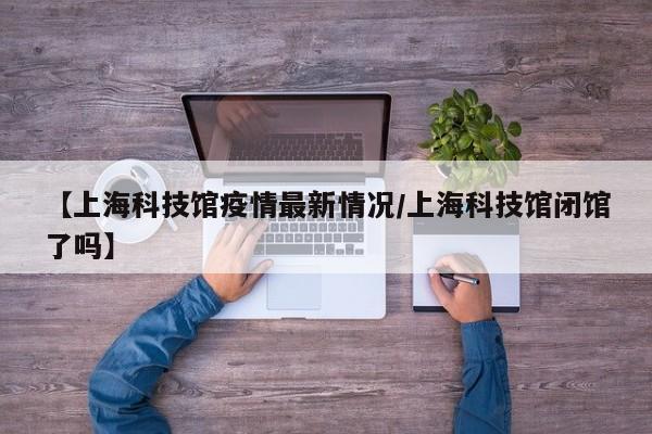 【上海科技馆疫情最新情况／上海科技馆闭馆了吗】