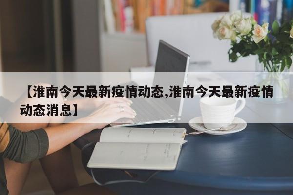 【淮南今天最新疫情动态,淮南今天最新疫情动态消息】