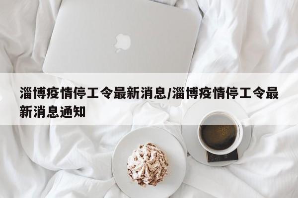 淄博疫情停工令最新消息／淄博疫情停工令最新消息通知