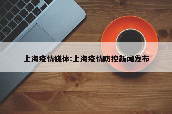 上海疫情媒体：上海疫情防控新闻发布