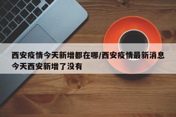西安疫情今天新增都在哪／西安疫情最新消息今天西安新增了没有