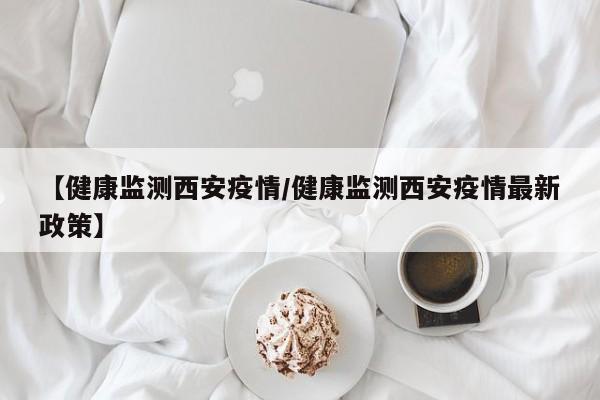 【健康监测西安疫情／健康监测西安疫情最新政策】