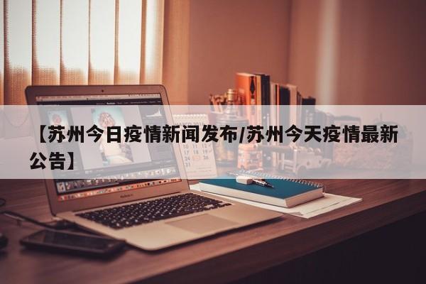 【苏州今日疫情新闻发布／苏州今天疫情最新公告】