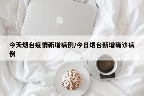 今天烟台疫情新增病例／今日烟台新增确诊病例