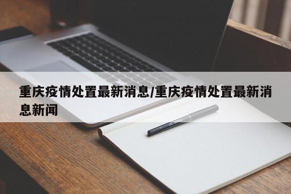 重庆疫情处置最新消息／重庆疫情处置最新消息新闻