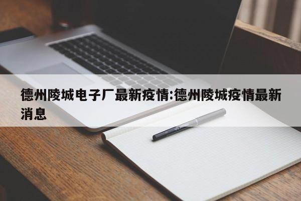 德州陵城电子厂最新疫情：德州陵城疫情最新消息