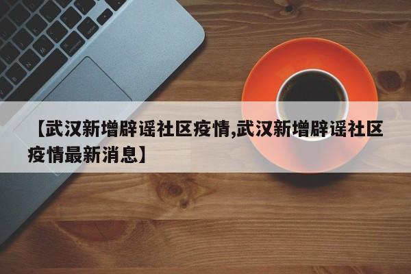【武汉新增辟谣社区疫情,武汉新增辟谣社区疫情最新消息】
