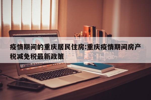 疫情期间的重庆居民住房：重庆疫情期间房产税减免税最新政策