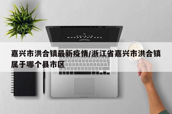 嘉兴市洪合镇最新疫情／浙江省嘉兴市洪合镇属于哪个县市区