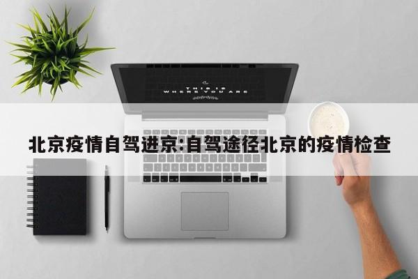 北京疫情自驾进京：自驾途径北京的疫情检查