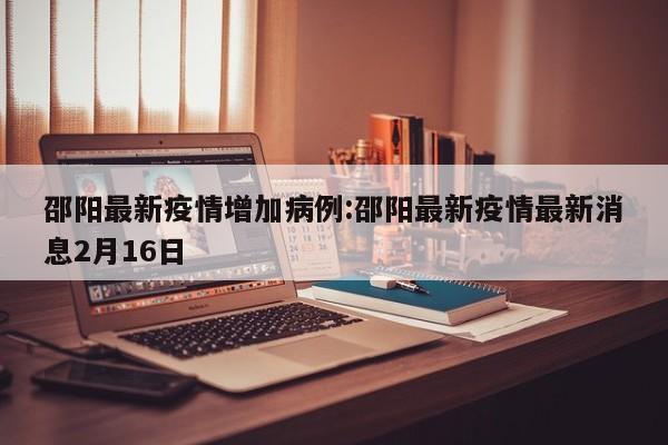 邵阳最新疫情增加病例：邵阳最新疫情最新消息2月16日