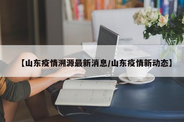 【山东疫情溯源最新消息／山东疫情新动态】