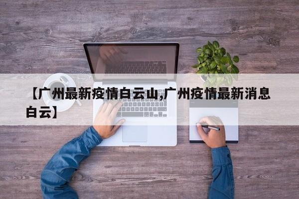 【广州最新疫情白云山,广州疫情最新消息 白云】