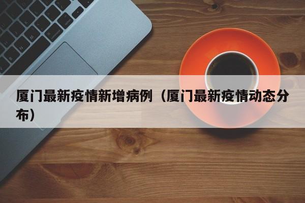 厦门最新疫情新增病例（厦门最新疫情动态分布）