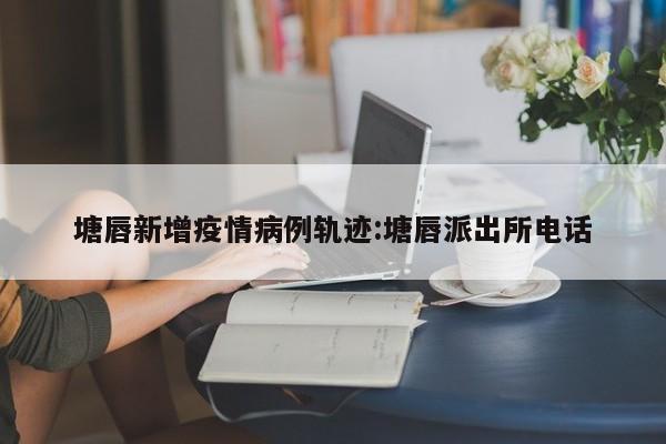 塘唇新增疫情病例轨迹：塘唇派出所电话