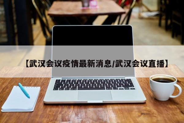 【武汉会议疫情最新消息／武汉会议直播】