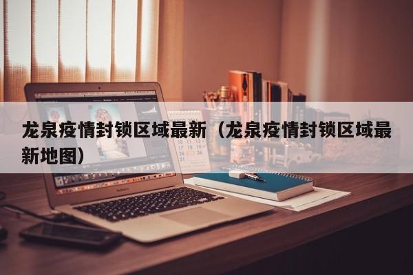 龙泉疫情封锁区域最新（龙泉疫情封锁区域最新地图）
