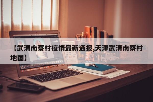 【武清南蔡村疫情最新通报,天津武清南蔡村地图】