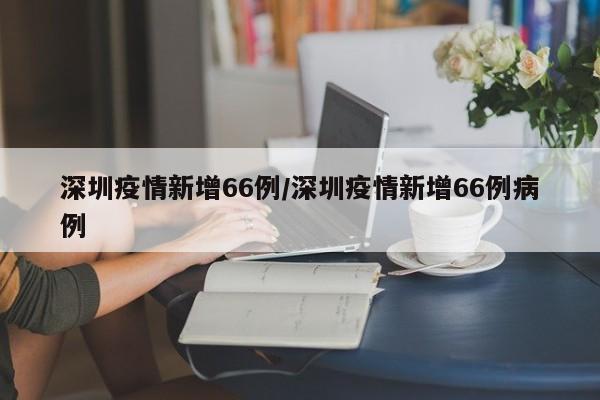 深圳疫情新增66例／深圳疫情新增66例病例