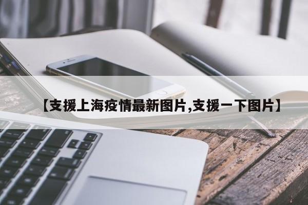 【支援上海疫情最新图片,支援一下图片】