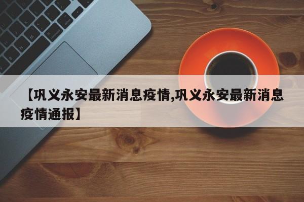 【巩义永安最新消息疫情,巩义永安最新消息疫情通报】